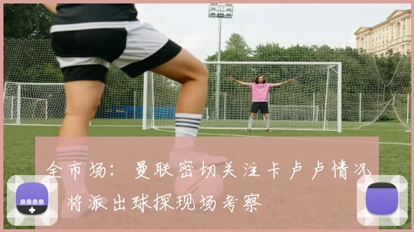 全市场：曼联密切关注卡卢卢情况，将派出球探现场考察