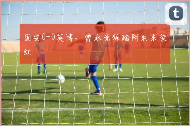 国安0-0英博，曹永竞踩踏阿利米染红
