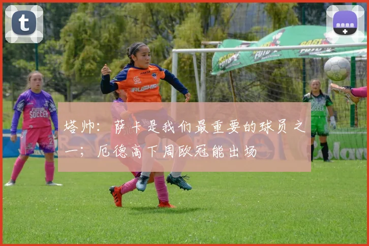 塔帅：萨卡是我们最重要的球员之一；厄德高下周欧冠能出场