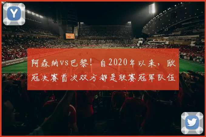 阿森纳vs巴黎！自2020年以来，欧冠决赛首次双方都是联赛冠军队伍