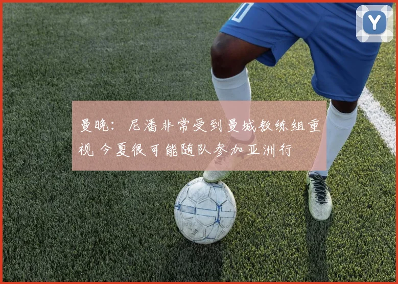 曼晚：尼潘非常受到曼城教练组重视 今夏很可能随队参加亚洲行