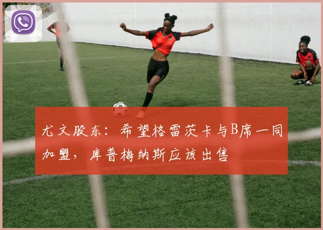 尤文股东：希望格雷茨卡与B席一同加盟，库普梅纳斯应该出售